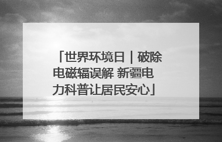 世界环境日｜破除电磁辐误解 新疆电力科普让居民安心