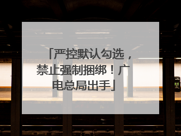 严控默认勾选，禁止强制捆绑！广电总局出手