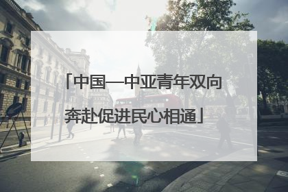 中国—中亚青年双向奔赴促进民心相通