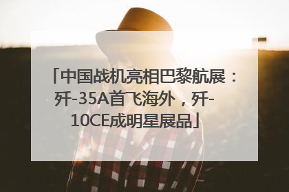 中国战机亮相巴黎航展：歼-35A首飞海外，歼-10CE成明星展品