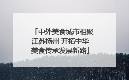 中外美食城市相聚江苏扬州 开拓中华美食传承发展新路
