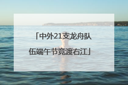 中外21支龙舟队伍端午节竞渡右江
