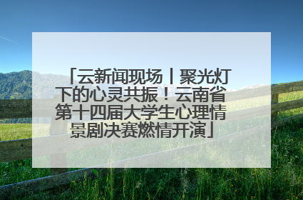 云新闻现场丨聚光灯下的心灵共振！云南省第十四届大学生心理情景剧决赛燃情开演