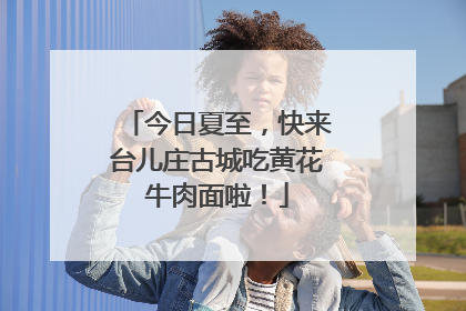 今日夏至，快来台儿庄古城吃黄花牛肉面啦！