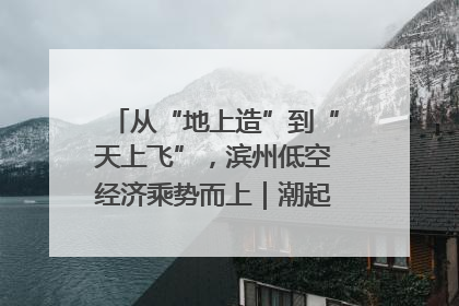 从“地上造”到“天上飞”，滨州低空经济乘势而上｜潮起渤海・网聚黄蓝