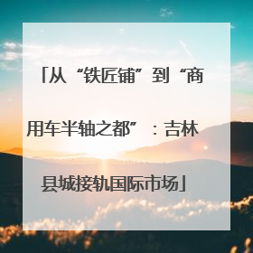 从“铁匠铺”到“商用车半轴之都”：吉林县城接轨国际市场