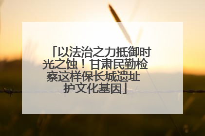 以法治之力抵御时光之蚀！甘肃民勤检察这样保长城遗址 护文化基因