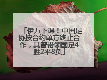 伊万下课！中国足协按合约单方终止合作，其曾带领国足4胜2平8负