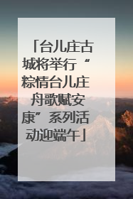 台儿庄古城将举行“粽情台儿庄 舟歌赋安康”系列活动迎端午