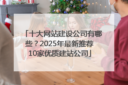 十大网站建设公司有哪些？2025年最新推荐10家优质建站公司