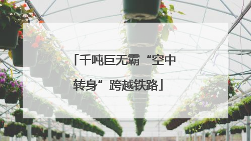 千吨巨无霸“空中转身”跨越铁路
