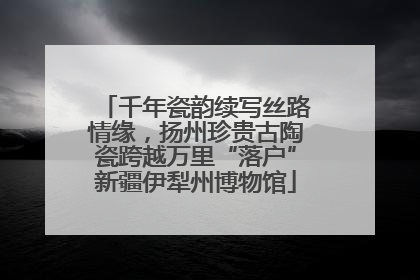 千年瓷韵续写丝路情缘，扬州珍贵古陶瓷跨越万里“落户”新疆伊犁州博物馆