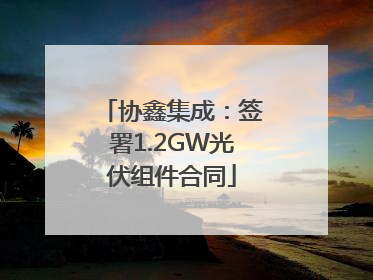 协鑫集成：签署1.2GW光伏组件合同