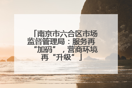 南京市六合区市场监督管理局：服务再“加码”，营商环境再“升级”
