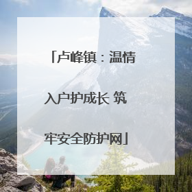 卢峰镇：温情入户护成长 筑牢安全防护网