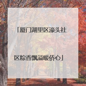 厦门湖里区濠头社区粽香飘溢暖侨心