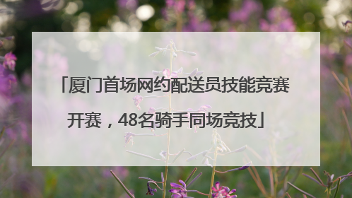 厦门首场网约配送员技能竞赛开赛，48名骑手同场竞技