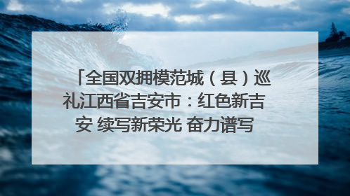 全国双拥模范城（县）巡礼江西省吉安市：红色新吉安 续写新荣光 奋力谱写新时代双拥工作新篇章