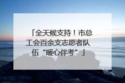 全天候支持！市总工会百余支志愿者队伍“暖心伴考”