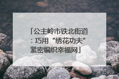 公主岭市铁北街道：巧用“绣花功夫”紧密编织幸福网