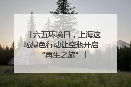 六五环境日，上海这场绿色行动让空瓶开启 “再生之旅”