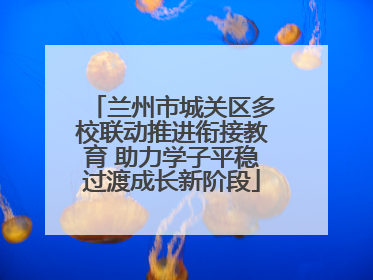 兰州市城关区多校联动推进衔接教育 助力学子平稳过渡成长新阶段