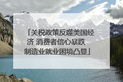 关税政策反噬美国经济 消费者信心暴跌 制造业就业困境凸显