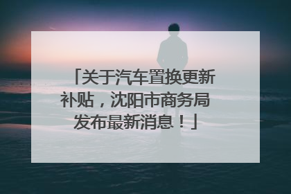 关于汽车置换更新补贴，沈阳市商务局发布最新消息！