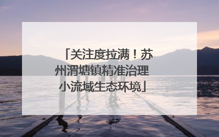 关注度拉满！苏州渭塘镇精准治理小流域生态环境