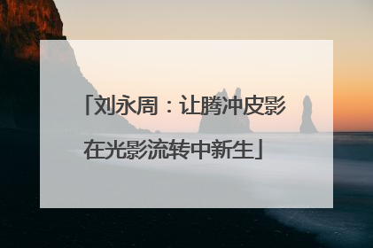 刘永周：让腾冲皮影在光影流转中新生