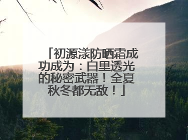 初源漾防晒霜成功成为：白里透光的秘密武器！全夏秋冬都无敌！