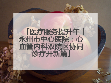 医疗服务提升年丨永州市中心医院：心血管内科双院区协同诊疗开新篇