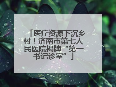 医疗资源下沉乡村！济南市第七人民医院揭牌“第一书记诊室”