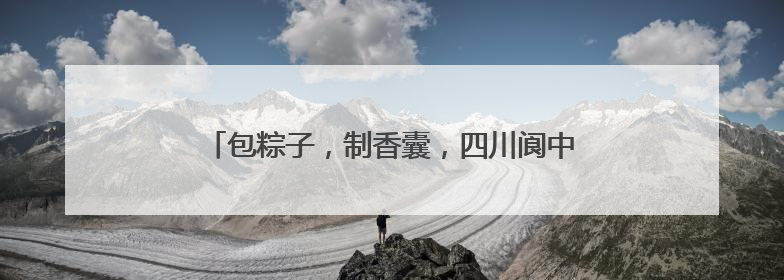 包粽子，制香囊，四川阆中古城端午民俗吸引八方游客