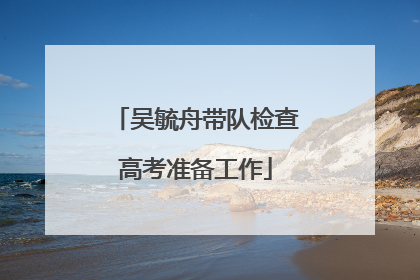 吴毓舟带队检查高考准备工作