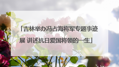 吉林举办冯占海将军专题事迹展 讲述抗日爱国将领的一生