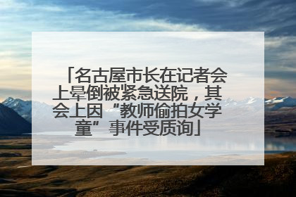 名古屋市长在记者会上晕倒被紧急送院，其会上因“教师偷拍女学童”事件受质询