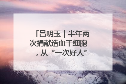 吕明玉｜半年两次捐献造血干细胞，从“一次好人”到“一生好人”