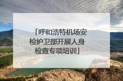 呼和浩特机场安检护卫部开展人身检查专项培训