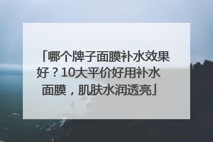 哪个牌子面膜补水效果好？10大平价好用补水面膜，肌肤水润透亮