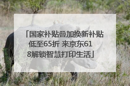 国家补贴叠加换新补贴低至65折 来京东618解锁智慧打印生活