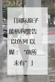 国际原子能机构警告以色列 以媒：“前所未有”