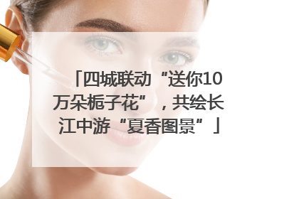 四城联动“送你10万朵栀子花”，共绘长江中游“夏香图景”