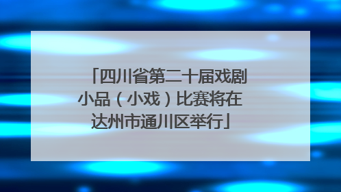 四川省第二十届戏剧小品（小戏）比赛将在达州市通川区举行