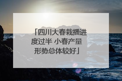 四川大春栽播进度过半 小春产量形势总体较好