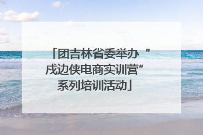 团吉林省委举办“戍边侠电商实训营”系列培训活动