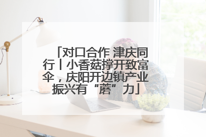 对口合作 津庆同行丨小香菇撑开致富伞，庆阳开边镇产业振兴有“蘑”力