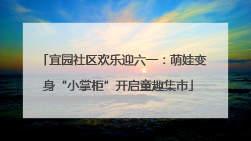 宜园社区欢乐迎六一：萌娃变身“小掌柜”开启童趣集市