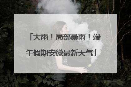 大雨！局部暴雨！端午假期安徽最新天气