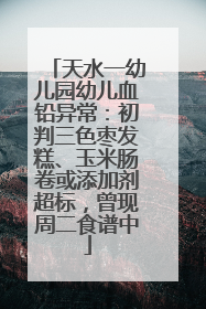 天水一幼儿园幼儿血铅异常：初判三色枣发糕、玉米肠卷或添加剂超标，曾现周二食谱中